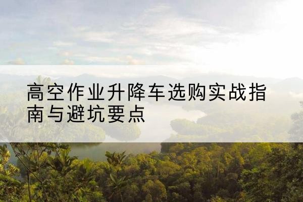雁江升降车怎么选-高空作业升降车选购实战指南与避坑要点