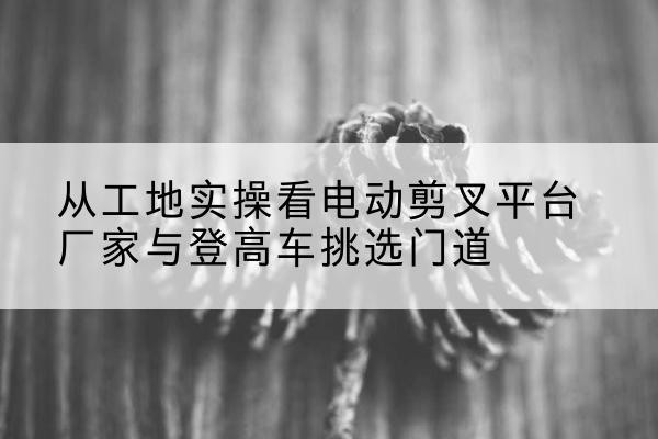 雁江电动剪叉升降平台厂家-从工地实操看电动剪叉平台厂家与登高车挑选门道
