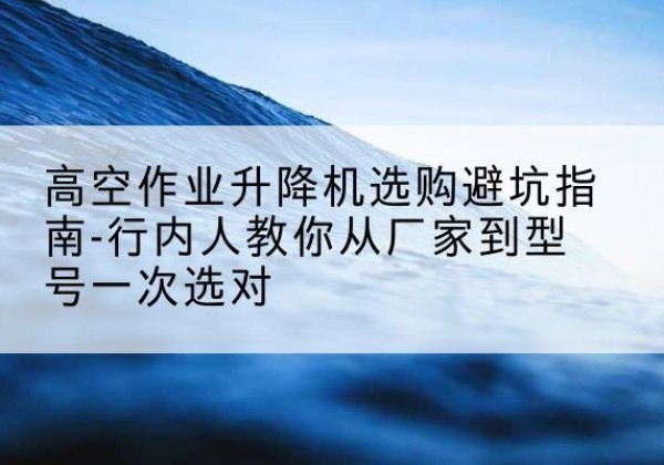 雁江升降平台厂家-高空作业升降机选购避坑指南-行内人教你从厂家到型号一次选对