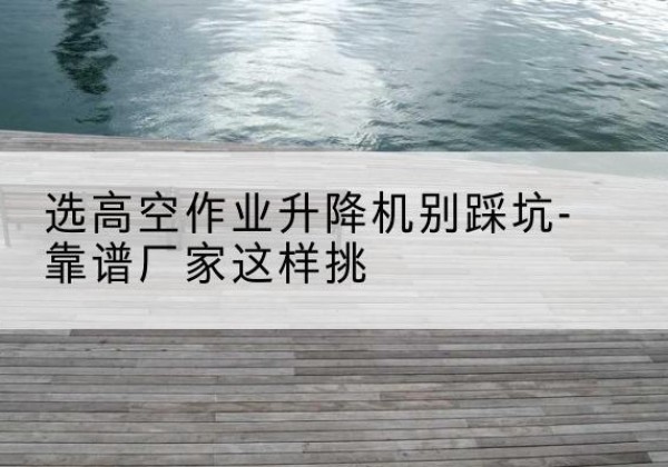 雁江剪叉式升降机厂家-选高空作业升降机别踩坑-靠谱厂家这样挑