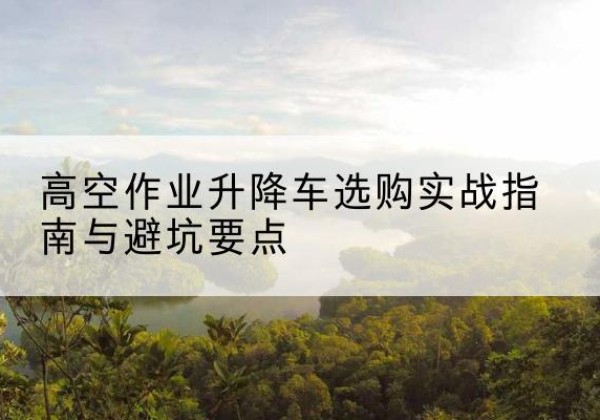 雁江升降车怎么选-高空作业升降车选购实战指南与避坑要点