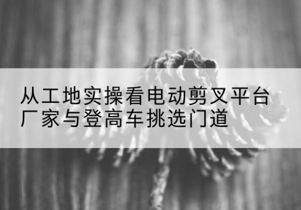 雁江电动剪叉升降平台厂家-从工地实操看电动剪叉平台厂家与登高车挑选门道